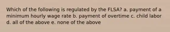 Which of the following is regulated by the FLSA? a. payment of a minimum hourly wage rate b. payment of overtime c. child labor d. all of the above e. none of the above