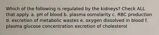 Which of the following is regulated by the kidneys? Check ALL that apply. a. pH of blood b. plasma osmolarity c. RBC production d. excretion of metabolic wastes e. oxygen dissolved in blood f. plasma glucose concentration excretion of cholesterol