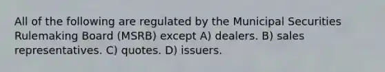 All of the following are regulated by the Municipal Securities Rulemaking Board (MSRB) except A) dealers. B) sales representatives. C) quotes. D) issuers.