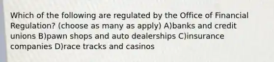 Which of the following are regulated by the Office of Financial Regulation? (choose as many as apply) A)banks and credit unions B)pawn shops and auto dealerships C)insurance companies D)race tracks and casinos