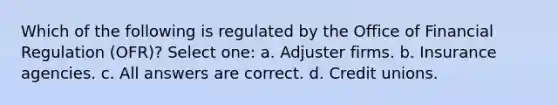 Which of the following is regulated by the Office of Financial Regulation (OFR)? Select one: a. Adjuster firms. b. Insurance agencies. c. All answers are correct. d. Credit unions.