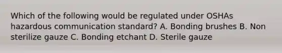 Which of the following would be regulated under OSHAs hazardous communication standard? A. Bonding brushes B. Non sterilize gauze C. Bonding etchant D. Sterile gauze