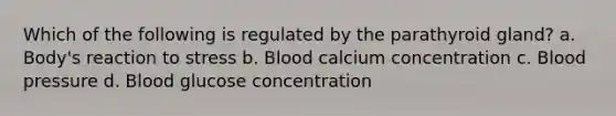 Which of the following is regulated by the parathyroid gland? a. Body's reaction to stress b. Blood calcium concentration c. Blood pressure d. Blood glucose concentration