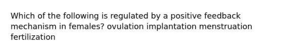 Which of the following is regulated by a positive feedback mechanism in females? ovulation implantation menstruation fertilization