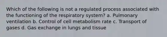 Which of the following is not a regulated process associated with the functioning of the respiratory system? a. Pulmonary ventilation b. Control of cell metabolism rate c. Transport of gases d. Gas exchange in lungs and tissue