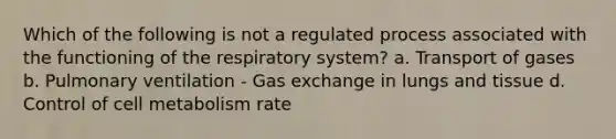 Which of the following is not a regulated process associated with the functioning of the respiratory system? a. Transport of gases b. Pulmonary ventilation - Gas exchange in lungs and tissue d. Control of cell metabolism rate