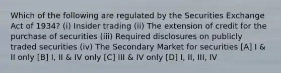 Which of the following are regulated by the Securities Exchange Act of 1934? (i) Insider trading (ii) The extension of credit for the purchase of securities (iii) Required disclosures on publicly traded securities (iv) The Secondary Market for securities [A] I & II only [B] I, II & IV only [C] III & IV only [D] I, II, III, IV