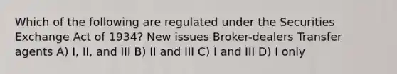 Which of the following are regulated under the Securities Exchange Act of 1934? New issues Broker-dealers Transfer agents A) I, II, and III B) II and III C) I and III D) I only