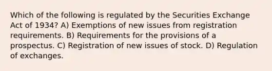 Which of the following is regulated by the Securities Exchange Act of 1934? A) Exemptions of new issues from registration requirements. B) Requirements for the provisions of a prospectus. C) Registration of new issues of stock. D) Regulation of exchanges.