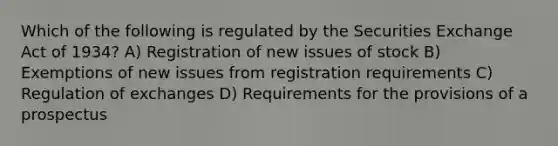 Which of the following is regulated by the Securities Exchange Act of 1934? A) Registration of new issues of stock B) Exemptions of new issues from registration requirements C) Regulation of exchanges D) Requirements for the provisions of a prospectus