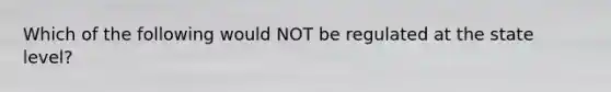 Which of the following would NOT be regulated at the state level?