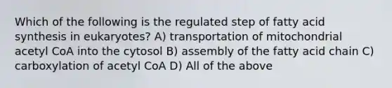 Which of the following is the regulated step of fatty acid synthesis in eukaryotes? A) transportation of mitochondrial acetyl CoA into the cytosol B) assembly of the fatty acid chain C) carboxylation of acetyl CoA D) All of the above