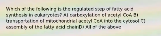 Which of the following is the regulated step of fatty acid synthesis in eukaryotes? A) carboxylation of acetyl CoA B) transportation of mitochondrial acetyl CoA into the cytosol C) assembly of the fatty acid chainD) All of the above