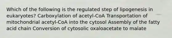 Which of the following is the regulated step of lipogenesis in eukaryotes? Carboxylation of acetyl-CoA Transportation of mitochondrial acetyl-CoA into the cytosol Assembly of the fatty acid chain Conversion of cytosolic oxaloacetate to malate