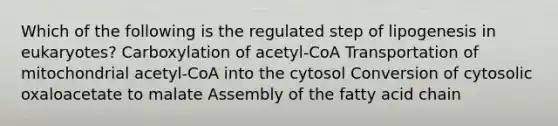 Which of the following is the regulated step of lipogenesis in eukaryotes? Carboxylation of acetyl-CoA Transportation of mitochondrial acetyl-CoA into the cytosol Conversion of cytosolic oxaloacetate to malate Assembly of the fatty acid chain