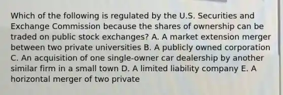 Which of the following is regulated by the U.S. Securities and Exchange Commission because the shares of ownership can be traded on public stock​ exchanges? A. A market extension merger between two private universities B. A publicly owned corporation C. An acquisition of one​ single-owner car dealership by another similar firm in a small town D. A limited liability company E. A horizontal merger of two private