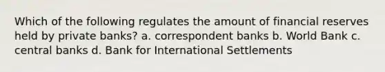 Which of the following regulates the amount of financial reserves held by private banks? a. correspondent banks b. World Bank c. central banks d. Bank for International Settlements