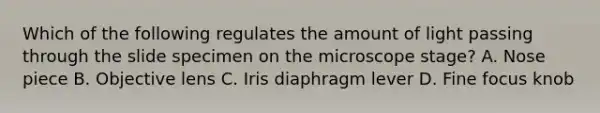 Which of the following regulates the amount of light passing through the slide specimen on the microscope stage? A. Nose piece B. Objective lens C. Iris diaphragm lever D. Fine focus knob