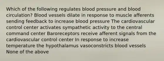 Which of the following regulates blood pressure and blood circulation? Blood vessels dilate in response to muscle afferents sending feedback to increase blood pressure The cardiovascular control center activates sympathetic activity to the central command center Baroreceptors receive afferent signals from the cardiovascular control center In response to increase temperature the hypothalamus vasoconstricts blood vessels None of the above