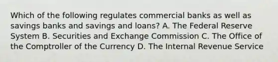 Which of the following regulates commercial banks as well as savings banks and savings and loans? A. The Federal Reserve System B. Securities and Exchange Commission C. The Office of the Comptroller of the Currency D. The Internal Revenue Service