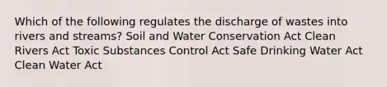 Which of the following regulates the discharge of wastes into rivers and streams? Soil and Water Conservation Act Clean Rivers Act Toxic Substances Control Act Safe Drinking Water Act Clean Water Act