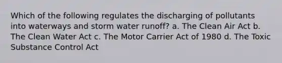 Which of the following regulates the discharging of pollutants into waterways and storm water runoff? a. The Clean Air Act b. The Clean Water Act c. The Motor Carrier Act of 1980 d. The Toxic Substance Control Act