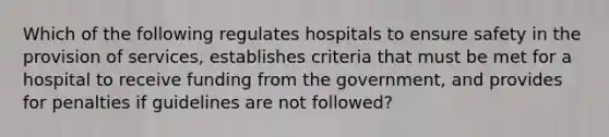 Which of the following regulates hospitals to ensure safety in the provision of services, establishes criteria that must be met for a hospital to receive funding from the government, and provides for penalties if guidelines are not followed?