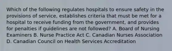 Which of the following regulates hospitals to ensure safety in the provisions of service, establishes criteria that must be met for a hospital to receive funding from the government, and provides for penalties if guidelines are not followed? A. Board of Nursing Examiners B. Nurse Practice Act C. Canadian Nurses Association D. Canadian Council on Health Services Accreditation