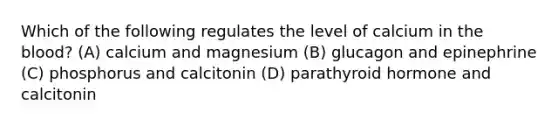 Which of the following regulates the level of calcium in the blood? (A) calcium and magnesium (B) glucagon and epinephrine (C) phosphorus and calcitonin (D) parathyroid hormone and calcitonin