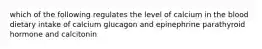 which of the following regulates the level of calcium in the blood dietary intake of calcium glucagon and epinephrine parathyroid hormone and calcitonin