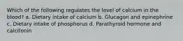 Which of the following regulates the level of calcium in the blood? a. Dietary intake of calcium b. Glucagon and epinephrine c. Dietary intake of phosphorus d. Parathyroid hormone and calcitonin