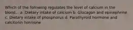 Which of the following regulates the level of calcium in the blood... a. Dietary intake of calcium b. Glucagon and epinephrine c. Dietary intake of phosphorus d. Parathyroid hormone and calcitonin hormone