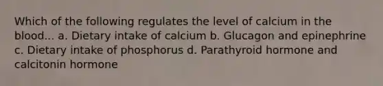 Which of the following regulates the level of calcium in the blood... a. Dietary intake of calcium b. Glucagon and epinephrine c. Dietary intake of phosphorus d. Parathyroid hormone and calcitonin hormone