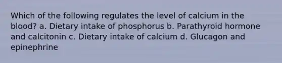 Which of the following regulates the level of calcium in the blood? a. Dietary intake of phosphorus b. Parathyroid hormone and calcitonin c. Dietary intake of calcium d. Glucagon and epinephrine