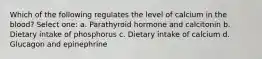 Which of the following regulates the level of calcium in the blood? Select one: a. Parathyroid hormone and calcitonin b. Dietary intake of phosphorus c. Dietary intake of calcium d. Glucagon and epinephrine