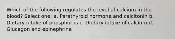 Which of the following regulates the level of calcium in the blood? Select one: a. Parathyroid hormone and calcitonin b. Dietary intake of phosphorus c. Dietary intake of calcium d. Glucagon and epinephrine