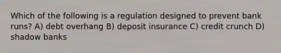 Which of the following is a regulation designed to prevent bank runs? A) debt overhang B) deposit insurance C) credit crunch D) shadow banks