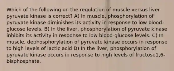 Which of the following on the regulation of muscle versus liver pyruvate kinase is correct? A) In muscle, phosphorylation of pyruvate kinase diminishes its activity in response to low blood-glucose levels. B) In the liver, phosphorylation of pyruvate kinase inhibits its activity in response to low blood-glucose levels. C) In muscle, dephosphorylation of pyruvate kinase occurs in response to high levels of lactic acid D) In the liver, phosphorylation of pyruvate kinase occurs in response to high levels of fructose1,6-bisphosphate.