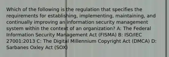 Which of the following is the regulation that specifies the requirements for establishing, implementing, maintaining, and continually improving an information security management system within the context of an organization? A: The Federal Information Security Management Act (FISMA) B: ISO/IEC 27001:2013 C: The Digital Millennium Copyright Act (DMCA) D: Sarbanes Oxley Act (SOX)