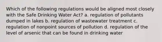 Which of the following regulations would be aligned most closely with the Safe Drinking Water Act? a. regulation of pollutants dumped in lakes b. regulation of wastewater treatment c. regulation of nonpoint sources of pollution d. regulation of the level of arsenic that can be found in drinking water