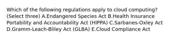 Which of the following regulations apply to cloud computing? (Select three) A.Endangered Species Act B.Health Insurance Portability and Accountability Act (HIPPA) C.Sarbanes-Oxley Act D.Gramm-Leach-Bliley Act (GLBA) E.Cloud Compliance Act