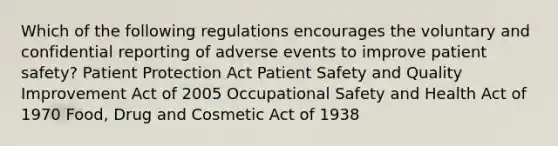 Which of the following regulations encourages the voluntary and confidential reporting of adverse events to improve patient safety? Patient Protection Act Patient Safety and Quality Improvement Act of 2005 Occupational Safety and Health Act of 1970 Food, Drug and Cosmetic Act of 1938