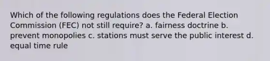 Which of the following regulations does the Federal Election Commission (FEC) not still require? a. fairness doctrine b. prevent monopolies c. stations must serve the public interest d. equal time rule