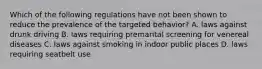 Which of the following regulations have not been shown to reduce the prevalence of the targeted behavior? A. laws against drunk driving B. laws requiring premarital screening for venereal diseases C. laws against smoking in indoor public places D. laws requiring seatbelt use