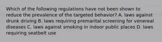 Which of the following regulations have not been shown to reduce the prevalence of the targeted behavior? A. laws against drunk driving B. laws requiring premarital screening for venereal diseases C. laws against smoking in indoor public places D. laws requiring seatbelt use