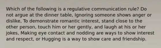 Which of the following is a regulative communication rule? Do not argue at the dinner table, Ignoring someone shows anger or dislike, To demonstrate romantic interest, stand close to the other person, touch him or her gently, and laugh at his or her jokes, Making eye contact and nodding are ways to show interest and respect, or Hugging is a way to show care and friendship.