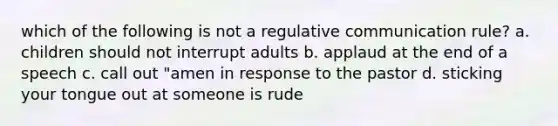 which of the following is not a regulative communication rule? a. children should not interrupt adults b. applaud at the end of a speech c. call out "amen in response to the pastor d. sticking your tongue out at someone is rude