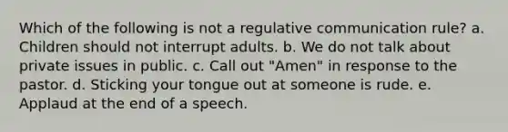 Which of the following is not a regulative communication rule? a. Children should not interrupt adults. b. We do not talk about private issues in public. c. Call out "Amen" in response to the pastor. d. Sticking your tongue out at someone is rude. e. Applaud at the end of a speech.