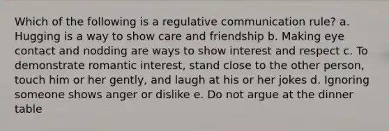 Which of the following is a regulative communication rule? a. Hugging is a way to show care and friendship b. Making eye contact and nodding are ways to show interest and respect c. To demonstrate romantic interest, stand close to the other person, touch him or her gently, and laugh at his or her jokes d. Ignoring someone shows anger or dislike e. Do not argue at the dinner table