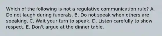 Which of the following is not a regulative communication rule? A. Do not laugh during funerals. B. Do not speak when others are speaking. C. Wait your turn to speak. D. Listen carefully to show respect. E. Don't argue at the dinner table.